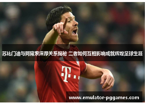 苏比门迪与阿隆索深厚关系揭秘 二者如何互相影响成就辉煌足球生涯
