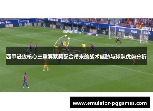 西甲进攻核心三重奏默契配合带来的战术威胁与球队优势分析 西甲进攻核心三重奏默契配合带来的战术威胁与球队优势分析