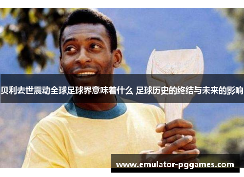 贝利去世震动全球足球界意味着什么 足球历史的终结与未来的影响 贝利去世震动全球足球界意味着什么 足球历史的终结与未来的影响