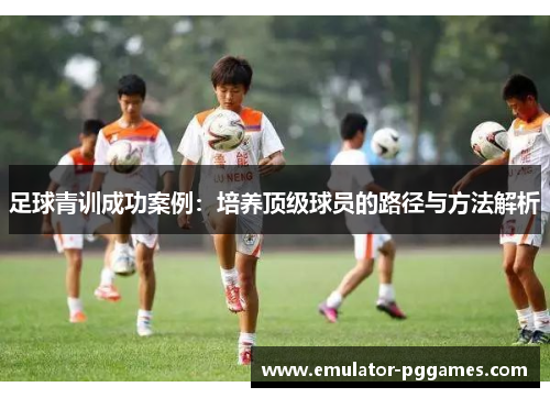 足球青训成功案例:培养顶级球员的路径与方法解析 足球青训成功案例:培养顶级球员的路径与方法解析