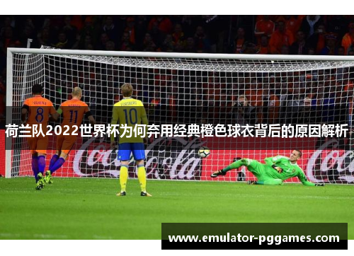 荷兰队2022世界杯为何弃用经典橙色球衣背后的原因解析 荷兰队2022世界杯为何弃用经典橙色球衣背后的原因解析