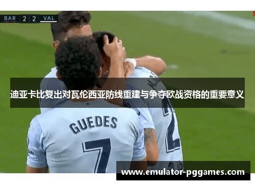 迪亚卡比复出对瓦伦西亚防线重建与争夺欧战资格的重要意义 迪亚卡比复出对瓦伦西亚防线重建与争夺欧战资格的重要意义