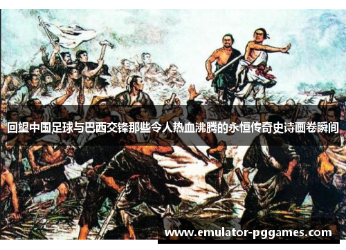 回望中国足球与巴西交锋那些令人热血沸腾的永恒传奇史诗画卷瞬间 回望中国足球与巴西交锋那些令人热血沸腾的永恒传奇史诗画卷瞬间
