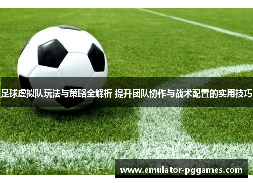 足球虚拟队玩法与策略全解析 提升团队协作与战术配置的实用技巧