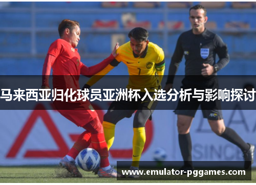 马来西亚归化球员亚洲杯入选分析与影响探讨 马来西亚归化球员亚洲杯入选分析与影响探讨
