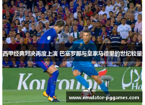 西甲经典对决再度上演 巴塞罗那与皇家马德里的世纪较量