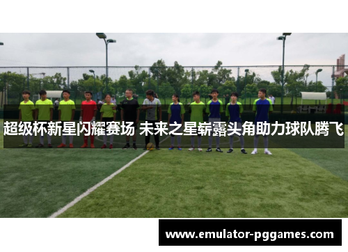 超级杯新星闪耀赛场 未来之星崭露头角助力球队腾飞