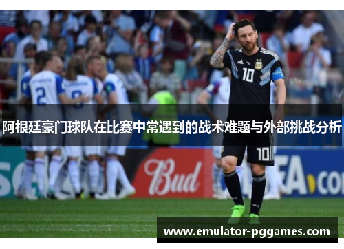 阿根廷豪门球队在比赛中常遇到的战术难题与外部挑战分析