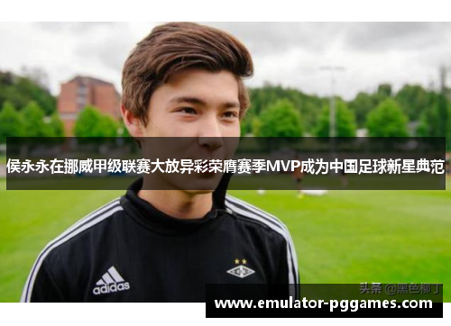 侯永永在挪威甲级联赛大放异彩荣膺赛季MVP成为中国足球新星典范