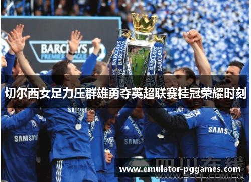 切尔西女足力压群雄勇夺英超联赛桂冠荣耀时刻 切尔西女足力压群雄勇夺英超联赛桂冠荣耀时刻
