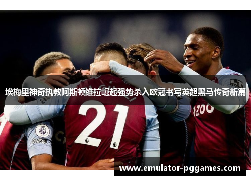 埃梅里神奇执教阿斯顿维拉崛起强势杀入欧冠书写英超黑马传奇新篇