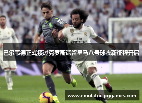 巴尔韦德正式接过克罗斯遗留皇马八号球衣新征程开启