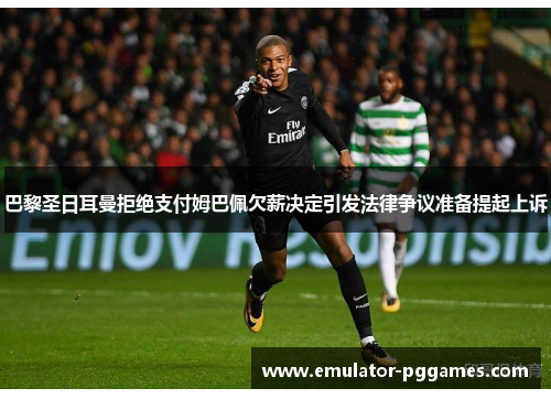 巴黎圣日耳曼拒绝支付姆巴佩欠薪决定引发法律争议准备提起上诉