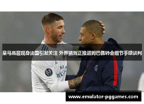 皇马高层现身法国引发关注 外界猜测正推进姆巴佩转会细节手续谈判 皇马高层现身法国引发关注 外界猜测正推进姆巴佩转会细节手续谈判
