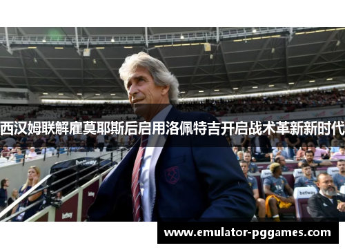 西汉姆联解雇莫耶斯后启用洛佩特吉开启战术革新新时代 西汉姆联解雇莫耶斯后启用洛佩特吉开启战术革新新时代